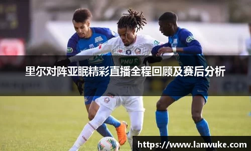 里尔对阵亚眠精彩直播全程回顾及赛后分析